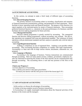 7 
This watermark does not appear in the registered version - http://www.clicktoconvert.com 
1.6 FUNCTIONS OF ACCOUNTING 
In this section, we attempt to make a brief study of different types of accounting 
functions. 
1.6.1. Record Keeping Function. 
The primary function of accounting relates to recording, classification and summary 
of financial transactions-journalisation, posting, and preparation of final statements. These 
facilitate to know operating results and financial positions. The purpose of this function is to 
report regularly to the interested parties by means of financial statements. Thus accounting 
performs historical function i.e., attention on the past performance of a business; and this 
facilitates decision making programme for future activities. 
1.6.2. Managerial Function 
Decision making programme is greatly assisted by accounting. The managerial 
function and decision making programmes, without accounting, may mislead. The day-to-day 
operations are compared with some pre-determined standard. The variations of actual 
operations with pre-determined standards and their analysis is possible only with the help of 
accounting. 
1.6.3. Legal Requirement function 
Auditing is compulsory in case of registered firms. Auditing is not possible without 
accounting. Thus accounting becomes compulsory to comply with legal requirements. 
Accounting is a base and with its help various returns, documents, statements etc., are 
prepared. 
1.6.4. Language of Business 
Accounting is the language of business. Various transactions are communicated 
through accounting. There are many parties-owners, creditors, government, employees etc., 
who are interested in knowing the results of the firm and this can be communicated only 
through accounting. The accounting shows a real and true position of the firm or the 
business. 
Check your Progress 2 
List four objectives of Accounting. 
Note: a) Write your answer in the space given below. 
b) Check your answer with the ones given at end of this lesson (pp.9-10 ) 
………………………………………………………………………………….. 
.............................................................................................................................. 
…………………………………………………………………………………. 
…………………………………………………………………………………… 
1.7 ADVANTAGES OF ACCOUNTING 
In this section, we discuss the advantages of accounting. 
i) It helps in having complete record of business transactions. 
ii) Accounting is to supply meaningful information about the financial activities of the 
business to the owners and the managers. 
 
