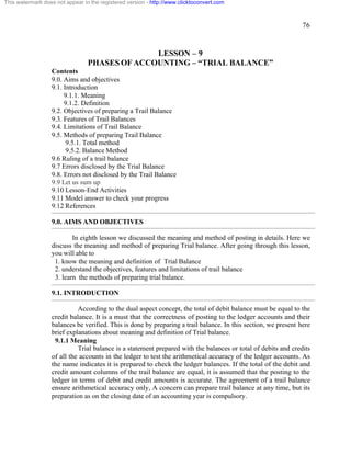 76 
This watermark does not appear in the registered version - http://www.clicktoconvert.com 
LESSON – 9 
PHASES OF ACCOUNTING – “TRIAL BALANCE” 
Contents 
9.0. Aims and objectives 
9.1. Introduction 
9.1.1. Meaning 
9.1.2. Definition 
9.2. Objectives of preparing a Trail Balance 
9.3. Features of Trail Balances 
9.4. Limitations of Trail Balance 
9.5. Methods of preparing Trail Balance 
9.5.1. Total method 
9.5.2. Balance Method 
9.6 Ruling of a trail balance 
9.7 Errors disclosed by the Trial Balance 
9.8. Errors not disclosed by the Trail Balance 
9.9 Let us sum up 
9.10 Lesson-End Activities 
9.11 Model answer to check your progress 
9.12 References 
9.0. AIMS AND OBJECTIVES 
In eighth lesson we discussed the meaning and method of posting in details. Here we 
discuss the meaning and method of preparing Trial balance. After going through this lesson, 
you will able to 
1. know the meaning and definition of Trial Balance 
2. understand the objectives, features and limitations of trail balance 
3. learn the methods of preparing trial balance. 
9.1. INTRODUCTION 
According to the dual aspect concept, the total of debit balance must be equal to the 
credit balance. It is a must that the correctness of posting to the ledger accounts and their 
balances be verified. This is done by preparing a trail balance. In this section, we present here 
brief explanations about meaning and definition of Trial balance. 
9.1.1 Meaning 
Trial balance is a statement prepared with the balances or total of debits and credits 
of all the accounts in the ledger to test the arithmetical accuracy of the ledger accounts. As 
the name indicates it is prepared to check the ledger balances. If the total of the debit and 
credit amount columns of the trail balance are equal, it is assumed that the posting to the 
ledger in terms of debit and credit amounts is accurate. The agreement of a trail balance 
ensure arithmetical accuracy only, A concern can prepare trail balance at any time, but its 
preparation as on the closing date of an accounting year is compulsory. 
 