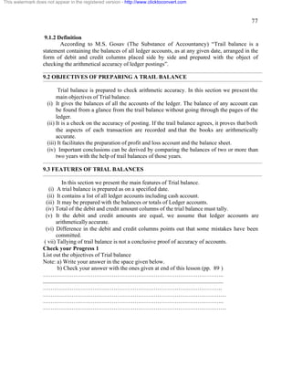 77 
This watermark does not appear in the registered version - http://www.clicktoconvert.com 
9.1.2 Definition 
According to M.S. Gosav (The Substance of Accountancy) “Trail balance is a 
statement containing the balances of all ledger accounts, as at any given date, arranged in the 
form of debit and credit columns placed side by side and prepared with the object of 
checking the arithmetical accuracy of ledger postings”. 
9.2 OBJECTIVES OF PREPARING A TRAIL BALANCE 
Trial balance is prepared to check arithmetic accuracy. In this section we present the 
main objectives of Trial balance. 
(i) It gives the balances of all the accounts of the ledger. The balance of any account can 
be found from a glance from the trail balance without going through the pages of the 
ledger. 
(ii) It is a check on the accuracy of posting. If the trail balance agrees, it proves that both 
the aspects of each transaction are recorded and that the books are arithmetically 
accurate. 
(iii) It facilitates the preparation of profit and loss account and the balance sheet. 
(iv) Important conclusions can be derived by comparing the balances of two or more than 
two years with the help of trail balances of those years. 
9.3 FEATURES OF TRIAL BALANCES 
In this section we present the main features of Trial balance. 
(i) A trial balance is prepared as on a specified date. 
(ii) It contains a list of all ledger accounts including cash account. 
(iii) It may be prepared with the balances or totals of Ledger accounts. 
(iv) Total of the debit and credit amount columns of the trial balance must tally. 
(v) It the debit and credit amounts are equal, we assume that ledger accounts are 
arithmetically accurate. 
(vi) Difference in the debit and credit columns points out that some mistakes have been 
committed. 
( vii) Tallying of trail balance is not a conclusive proof of accuracy of accounts. 
Check your Progress 1 
List out the objectives of Trial balance 
Note: a) Write your answer in the space given below. 
b) Check your answer with the ones given at end of this lesson (pp. 89 ) 
………………………………………………………………………………….. 
.............................................................................................................................. 
…………………………………………………………………………………. 
…………………………………………………………………………………… 
………………………………………………………………………………….. 
…………………………………………………………………………………… 
 