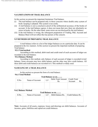 78 
This watermark does not appear in the registered version - http://www.clicktoconvert.com 
9.4 LIMITATIONS OF TRAIL BALANCE 
In this section we present the important limitations Trial balance. 
(i) The trail balance can be prepared only in those concerns where double entry system of 
book- keeping is adopted. This system is too costly. 
(ii) A trail balance is not a conclusive proof of the arithmetical accuracy of the books of 
account. It the trail balance agrees, it does not mean that now there are absolutely no 
errors in books. On the other hand, some errors are not disclosed by the trail balance. 
(iii) It the trail balance is wrong, the subsequent preparation of Trading, P&L Account and 
Balance Sheet will not reflect the true picture of the concern. 
9.5 METHODS OF PREPARING TRAIL BALANCE 
A trail balance refers to a list of the ledger balances as on a particular date. It can be 
prepared in the two manners. In this section we present the important methods of preparing 
Trial balance 
9.5.1 Total method 
According to this method, debit total and credit total of each account of ledger are 
recorded in the trail balance. 
9.5.2 Balance Method 
According to this method, only balance of each account of ledger is recorded in trail 
balance. Some accounts may have debit balance and the other may have credit balance. All 
these debit and credit balances are recorded in it. This method is widely used. 
9.6 RULING OF A TRAIL BALANCE 
In this section we present the form of a trail balance. 
9.6.1 Total Method 
Trail Balance as on…….. 
S.No. Name of Account L.F Debit Total Amount 
Rs. 
Credit Total 
Account Rs. 
9.6.2 Balance Method 
Trail Balance as on…….. 
S.No. Name of Account L.F Debit balance Rs. Credit balance Rs. 
Note: Accounts of all assets, expenses, losses and drawings are debit balances. Accounts of 
incomes, gains, liabilities and capital are credit balances 
 