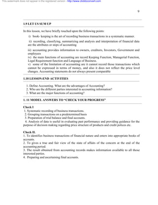 9 
This watermark does not appear in the registered version - http://www.clicktoconvert.com 
1.9 LET US SUM UP 
In this lesson, we have briefly touched upon the following points: 
i) book- keeping is the art of recording business transactions in a systematic manner. 
ii) recording, classifying, summarizing and analysis and interpretation of financial data 
are the attributes or steps of accounting 
iii) accounting provides information to owners, creditors, Investors, Government and 
employees 
iv) the main functions of accounting are record Keeping Function, Managerial Function, 
Legal Requirement function and Language of Business. 
v) some of the limitation of accounting are it cannot record those transactions which 
cannot be expressed in terms of money, and also it does not reflect the price level 
changes. Accounting statements do not always present comparable 
1.10 LESSON-END ACTIVITIES 
1. Define Accounting. What are the advantages of Accounting? 
2. Who are the different parties interested in accounting information? 
3. What are the major functions of accounting? 
1. 11 MODEL ANSWERS TO “CHECK YOUR PROGRESS” 
Check I 
1. Systematic recording of business transactions. 
2. Grouping transactions on a predetermined basis 
3. Preparation of trial balance and final accounts. 
4. Analysis of data is useful in evaluating past performance and providing guidance for the 
purpose of decision making regarding price structure of products and credit polices etc. 
Check II. 
1. To identifies business transactions of financial nature and enters into appropriate books of 
accounts. 
2. To gives a true and fair view of the state of affairs of the concern at the end of the 
accounting period. 
3. The result obtained from accounting records makes information available to all those 
interested parties. 
4. Preparing and ascertaining final accounts. 
 