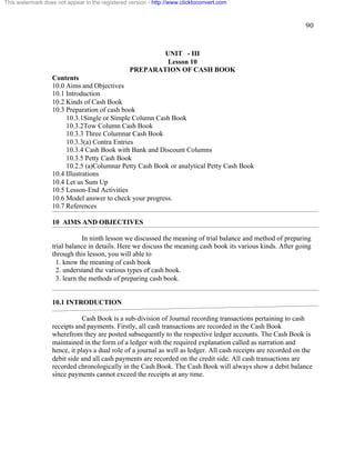 90 
This watermark does not appear in the registered version - http://www.clicktoconvert.com 
UNIT - III 
Lesson 10 
PREPARATION OF CASH BOOK 
Contents 
10.0 Aims and Objectives 
10.1 Introduction 
10.2 Kinds of Cash Book 
10.3 Preparation of cash book 
10.3.1Single or Simple Column Cash Book 
10.3.2Tow Column Cash Book 
10.3.3 Three Columnar Cash Book 
10.3.3(a) Contra Entries 
10.3.4 Cash Book with Bank and Discount Columns 
10.3.5 Petty Cash Book 
10.2.5 (a)Columnar Petty Cash Book or analytical Petty Cash Book 
10.4 Illustrations 
10.4 Let us Sum Up 
10.5 Lesson-End Activities 
10.6 Model answer to check your progress. 
10.7 References 
10 AIMS AND OBJECTIVES 
In ninth lesson we discussed the meaning of trial balance and method of preparing 
trial balance in details. Here we discuss the meaning cash book its various kinds. After going 
through this lesson, you will able to 
1. know the meaning of cash book 
2. understand the various types of cash book. 
3. learn the methods of preparing cash book. 
10.1 INTRODUCTION 
Cash Book is a sub-division of Journal recording transactions pertaining to cash 
receipts and payments. Firstly, all cash transactions are recorded in the Cash Book 
wherefrom they are posted subsequently to the respective ledger accounts. The Cash Book is 
maintained in the form of a ledger with the required explanation called as narration and 
hence, it plays a dual role of a journal as well as ledger. All cash receipts are recorded on the 
debit side and all cash payments are recorded on the credit side. All cash transactions are 
recorded chronologically in the Cash Book. The Cash Book will always show a debit balance 
since payments cannot exceed the receipts at any time. 
 