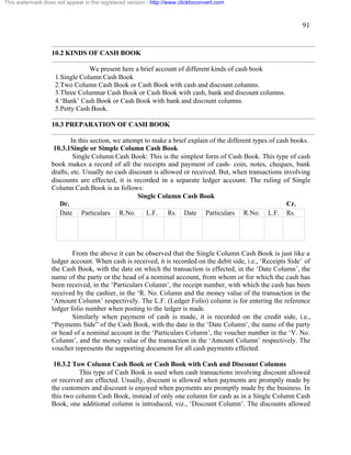 91 
This watermark does not appear in the registered version - http://www.clicktoconvert.com 
10.2 KINDS OF CASH BOOK 
We present here a brief account of different kinds of cash book 
1.Single Column Cash Book 
2.Two Column Cash Book or Cash Book with cash and discount columns. 
3.Three Columnar Cash Book or Cash Book with cash, bank and discount columns. 
4.‘Bank’ Cash Book or Cash Book with bank and discount columns. 
5.Petty Cash Book. 
10.3 PREPARATION OF CASH BOOK 
In this section, we attempt to make a brief explain of the different types of cash books. 
10.3.1Single or Simple Column Cash Book 
Single Column Cash Book: This is the simplest form of Cash Book. This type of cash 
book makes a record of all the receipts and payment of cash- coin, notes, cheques, bank 
drafts, etc. Usually no cash discount is allowed or received. But, when transactions involving 
discounts are effected, it is recorded in a separate ledger account. The ruling of Single 
Column Cash Book is as follows: 
Single Column Cash Book 
Dr. Cr. 
Date Particulars R.No. L.F. Rs. Date Particulars R.No. L.F. Rs. 
From the above it can be observed that the Single Column Cash Book is just like a 
ledger account. When cash is received, it is recorded on the debit side, i.e., ‘Receipts Side’ of 
the Cash Book, with the date on which the transaction is effected, in the ‘Date Column’, the 
name of the party or the head of a nominal account, from whom or for which the cash has 
been received, in the ‘Particulars Column’, the receipt number, with which the cash has been 
received by the cashier, in the ‘R. No. Column and the money value of the transaction in the 
‘Amount Column’ respectively. The L.F. (Ledger Folio) column is for entering the reference 
ledger folio number when posting to the ledger is made. 
Similarly when payment of cash is made, it is recorded on the credit side, i.e., 
“Payments Side” of the Cash Book, with the date in the ‘Date Column’, the name of the party 
or head of a nominal account in the ‘Particulars Column’, the voucher number in the ‘V. No. 
Column’, and the money value of the transaction in the ‘Amount Column’ respectively. The 
voucher represents the supporting document for all cash payments effected. 
10.3.2 Tow Column Cash Book or Cash Book with Cash and Discount Columns 
This type of Cash Book is used when cash transactions involving discount allowed 
or received are effected. Usually, discount is allowed when payments are promptly made by 
the customers and discount is enjoyed when payments are promptly made by the business. In 
this two column Cash Book, instead of only one column for cash as in a Single Column Cash 
Book, one additional column is introduced, viz., ‘Discount Column’. The discounts allowed 
 