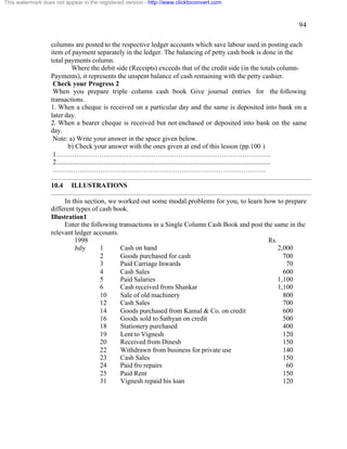 94 
This watermark does not appear in the registered version - http://www.clicktoconvert.com 
columns are posted to the respective ledger accounts which save labour used in posting each 
item of payment separately in the ledger. The balancing of petty cash book is done in the 
total payments column. 
Where the debit side (Receipts) exceeds that of the credit side (in the totals column- 
Payments), it represents the unspent balance of cash remaining with the petty cashier. 
Check your Progress 2 
When you prepare triple column cash book Give journal entries for the following 
transactions. 
1. When a cheque is received on a particular day and the same is deposited into bank on a 
later day. 
2. When a bearer cheque is received but not enchased or deposited into bank on the same 
day. 
Note: a) Write your answer in the space given below. 
b) Check your answer with the ones given at end of this lesson (pp.100 ) 
1………………………………………………………………………………….. 
2.............................................................................................................................. 
…………………………………………………………………………………. 
10.4 ILLUSTRATIONS 
In this section, we worked out some modal problems for you, to learn how to prepare 
different types of cash book. 
Illustration1 
Enter the following transactions in a Single Column Cash Book and post the same in the 
relevant ledger accounts. 
1998 Rs. 
July 1 Cash on hand 2,000 
2 Goods purchased for cash 700 
3 Paid Carriage Inwards 70 
4 Cash Sales 600 
5 Paid Salaries 1,100 
6 Cash received from Shankar 1,100 
10 Sale of old machinery 800 
12 Cash Sales 700 
14 Goods purchased from Kamal & Co. on credit 600 
16 Goods sold to Sathyan on credit 500 
18 Stationery purchased 400 
19 Lent to Vignesh 120 
20 Received from Dinesh 150 
22 Withdrawn from business for private use 140 
23 Cash Sales 150 
24 Paid fro repairs 60 
25 Paid Rent 150 
31 Vignesh repaid his loan 120 
 