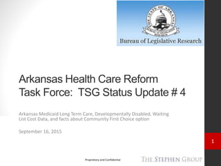 1
Proprietary and Confidential
Arkansas Health Care Reform
Task Force: TSG Status Update # 4
Arkansas Medicaid Long Term Care, Developmentally Disabled, Waiting
List Cost Data, and facts about Community First Choice option
September 16, 2015
 