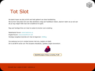 Tot Slot Als laatst hopen we dat je écht wat hebt geleerd van deze handleiding. We kunnen natuurlijk niet voor elke denkbare vraag een hoofdstuk maken, daarom raden we je ook aan als je nog vragen hebt naar een scriptforum te gaan. Nog wat handige links om meer te weten te komen over scripting: Nederlands Forum:  www . leetzone . us Engels Forum:  www . krewsforum .net Handige (engelse) tutorials om mee te beginnen:  SDBlog Via Leetzone kun je in contact komen met ons, Leejjon en Kjeld. Dit is de BETA versie van The Scripters Handbook, updates volgen binnenkort. 