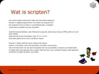Wat is scripten? Het woord scripten heeft buiten habbo een hele andere betekenis. Scripten is eigelijk programmeren, het maken van programma’s. Een programma kan je maken in verschillende talen, scripttalen. Tussen deze scripttalen zijn ook verschillen. Je hebt browserscripttalen, zoals VBscript en Javascript, deze kan je tussen je HTML zetten om ze te laten werken. Naast dat heb je ook Visual Basic, Java, C, C++ en C#. Deze talen gebruik je om echt .exe files te maken. Scripten in habbo heeft een nauw verband met hacken. Hacken is niet alleen, zoals vele wel denken, het stelen van accounts. Het is het laten doen van iets waar het eigelijk niet voor was bedoelt, en daaruit je voordeel halen. In habbo werkt het ongeveer ook zo, alleen hoeft het niet in jou voordeel te werken (zoals gekleurde huisdieren) en geldt het alleen voor habbo. 