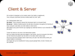 Client & Server Om scripten te begrijpen zul je moeten weten hoe habbo is opgebouwd.  Jouw computer download (terwijl je habbo laadt) het hele “spel”. De 2 belangrijkste delen zijn: De client  - Jouw computer waarop het shockwave spel in je browser loopt. De server  – Habbo’s hoofdcomputer die alle data ontvangt en terugstuurt of doorstuurt.  Deze computer weet alles over elke habbo en elke kamer.  Alle habbo’s die op dat moment zijn ingelogd zijn allemaal clients en zijn verbonden met de server. Tussen de clients en de server vind dataverkeer plaats.  Als je op habbo iets doet zoals iets zeggen in een kamer, stuurt je computer (de client) via het internet een packet naar de server om te laten weten wat je zegt.  Dan stuurt de server packets waarin staat wat jij zei door naar alle andere clients, de andere habbo’s in de kamer.  Die krijgen dan op hun beeldscherm wat jij zojuist gezegd hebt, en dat in fracties van een seconde. 