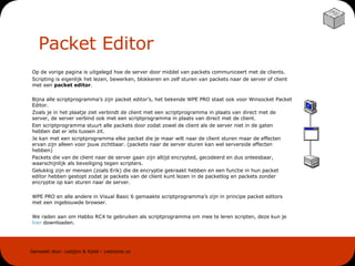 Packet Editor Op de vorige pagina is uitgelegd hoe de server door middel van packets communiceert met de clients.  Scripting is eigenlijk het lezen, bewerken, blokkeren en zelf sturen van packets naar de server of client met een  packet editor . Bijna alle scriptprogramma’s zijn packet editor’s, het bekende WPE PRO staat ook voor Winsocket Packet Editor.  Zoals je in het plaatje ziet verbindt de client met een scriptprogramma in plaats van direct met de server, de server verbind ook met een scriptprogramma in plaats van direct met de client.  Een scriptprogramma stuurt alle packets door zodat zowel de client als de server niet in de gaten hebben dat er iets tussen zit.  Je kan met een scriptprogramma elke packet die je maar wilt naar de client sturen maar de effecten ervan zijn alleen voor jouw zichtbaar. (packets naar de server sturen kan wel serverside effecten hebben)  Packets die van de client naar de server gaan zijn altijd encrypted, gecodeerd en dus onleesbaar, waarschijnlijk als beveiliging tegen scripters.  Gelukkig zijn er mensen (zoals Erik) die de encryptie gekraakt hebben en een functie in hun packet editor hebben gestopt zodat je packets van de client kunt lezen in de packetlog en packets zonder encryptie op kan sturen naar de server. WPE PRO en alle andere in Visual Basic 6 gemaakte scriptprogramma’s zijn in principe packet editors met een ingebouwde browser. We raden aan om Habbo RC4 te gebruiken als scriptprogramma om mee te leren scripten, deze kun je  hier  downloaden. 