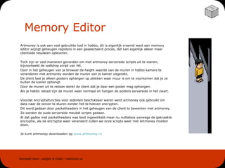 Memory Editor Artmoney is ook een veel gebruikte tool in habbo, dit is eigenlijk vreemd want een memory editor wijzigt geheugen registers in een geselecteerd proces, dat kan eigenlijk alleen maar clientside resulaten opleveren.  Toch zijn er veel manieren gevonden om met artmoney serverside scripts uit te voeren, bijvoorbeeld de walldrop script van Hit.  Door in het geheugen van je browser de height waarde van de muren in habbo kamers te veranderen met artmoney worden de muren van je kamer uitgerekt. De client laat je alleen posters ophangen op plekken waar muur is om te voorkomen dat je ze buiten de kamer ophangt.  Door de muren uit te rekken denkt de client dat je daar een poster mag ophangen.  Als je habbo reload zijn de muren weer normaal en hangen de posters serverside in het zwart. Voordat encryptiefuncties voor iedereen beschikbaar waren werd artmoney ook gebruikt om data naar de server te sturen zonder het te hoeven encrypten. Dit werd gedaan door packetheaders in het geheugen van de client te bewerken met artmoney. Zo werden de oude serverside meubel scripts gedaan.  Al dat gedoe met packetheaders was best ingewikkeld maar nu nutteloos vanwege de gekraakte encryptie, als de encryptie weer veranderd zullen we onze scripts weer met Artmoney moeten doen. Je kunt artmoney downloaden op  www . artmoney . ru 