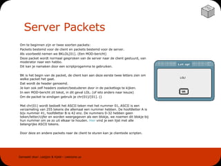 Server Packets Om te beginnen zijn er twee soorten packets: Packets bestemd voor de client en packets bestemd voor de server. Als voorbeeld nemen we BKLOL[01]. (Een MOD-bericht) Deze packet wordt normaal gesproken van de server naar de client gestuurd, van moderator naar een habbo. Dit kan je namaken door een scriptprogamma te gebruiken. BK is het begin van de packet, de client kan aan deze eerste twee letters zien om welke packet het gaat. Dat wordt de header genoemd. Je kan ook zelf headers zoeken/bestuderen door in de packetlogs te kijken. In een MOD-bericht zit tekst, in dit geval LOL. (of iets anders naar keuze) Om de packet te eindigen gebruik je chr(01)/[01]. () Met chr(01) wordt bedoelt het ASCII teken met het nummer 01, ASCII is een verzameling van 255 tekens die allemaal een nummer hebben. De hoofdletter A is bijv nummer 41, hoofdletter B is 42 enz. De nummers 0-32 hebben geen teken/letter/cijfer en worden weergegeven als een blokje, we noemen dit blokje bij hun nummer om ze zo uit elkaar te houden.  Hier  vind je een lijst met alle belangrijke ASCII tekens. Door deze en andere packets naar de client te sturen kan je clientside scripten. 