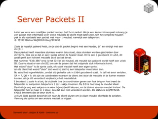 Server Packets II Laten we eens een moeilijker packet nemen, het furni packet. Als je een kamer binnengaat ontvang je een packet met informatie over welke meubels de client moet laten zien. Om het simpel te houden pak ik als voorbeeld een packet met maar 1 meubel, namelijk een teleporter: @`I5351386doorSAQBIIH0.0kvgFEFALSE Zoals je hopelijk geleerd hebt, zie je dat dit packet begint met een header, @` en eindigt met een chr(01).  Deze packet heeft meerdere stukken waarin data staat, deze stukken worden gescheiden door chr(02)’s. Ook zie je dat er een I gelijk achter de header staat. Dit is een 1 gecodeerd in Lv64, dit getal geeft aan hoeveel meubels deze packet bevat. Het nummer “5351386” erna is het ID van de meubel, elk meubel dat gekocht wordt heeft een uniek ID. Daarna staat er een chr(02) om aan te geven dat het volgende stuk informatie komt.  Het woord “door” is de sprite code, elk soort meubel heeft een eigen sprite.  Als de client het woord “door” ziet weet hij dat hij een teleporter moet laten zien. Nu word het ingewikkelder, omdat dit gedeelte ook in LV64 gecodeerd staat. Ik zal het even vertalen,  SA = 7, QB = 9, dit zijn de coördinaten waaraan de client ziet waar de meubels in de kamer moeten komen. Als je dit veranderd verplaats je het meubelstuk. I betekent 1 zoals ik al zei, de dubbele I na de coordinaten geven aan hoe lang en hoe breed de teleporter is, aangezien teleporters 1 bij 1 vakje innemen. De 0.0 is hoe hoog de meubel staat. Dan heb je nog wat vakjes erna waar bijvoorbeeld kleuren, en de status van een meubel instaat. De teleporter heb je maar in 1 kleur, dus dat kan niet veranderd worden. De status is kvgFEFALSE, FALSE betekent dat de deur dicht is. Je kunt deze packet bewerken en naar de client sturen om je eigen meubel clientside te scripten. Vervang de sprite om een andere meubel te krijgen. 