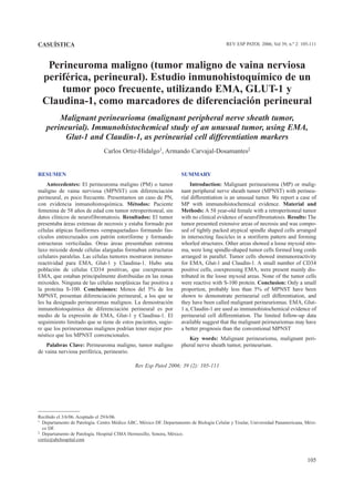 105
Perineuroma maligno (tumor maligno de vaina nerviosa
periférica, perineural). Estudio inmunohistoquímico de un
tumor poco frecuente, utilizando EMA, GLUT-1 y
Claudina-1, como marcadores de diferenciación perineural
Malignant perineurioma (malignant peripheral nerve sheath tumor,
perineurial). Immunohistochemical study of an unusual tumor, using EMA,
Glut-1 and Claudin-1, as perineurial cell differentiation markers
Carlos Ortiz-Hidalgo1, Armando Carvajal-Dosamantes2
SUMMARY
Introduction: Malignant perineurioma (MP) or malig-
nant peripheral nerve sheath tumor (MPNST) with perineu-
rial differentiation is an unusual tumor. We report a case of
MP with immunohistochemical evidence. Material and
Methods: A 58 year-old female with a retroperitoneal tumor
with no clinical evidence of neurofibromatosis. Results: The
tumor presented extensive areas of necrosis and was compo-
sed of tightly packed atypical spindle shaped cells arranged
in intersecting fascicles in a storiform pattern and forming
whorled structures. Other areas showed a loose myxoid stro-
ma, were long spindle-shaped tumor cells formed long cords
arranged in parallel. Tumor cells showed immunoreactivity
for EMA, Glut-1 and Claudin-1. A small number of CD34
positive cells, coexpressing EMA, were present mainly dis-
tributed in the loose myxoid areas. None of the tumor cells
were reactive with S-100 protein. Conclusion: Only a small
proportion, probably less than 5% of MPNST have been
shown to demonstrate perineurial cell differentiation, and
they have been called malignant perineuriomas. EMA, Glut-
1 a, Claudin-1 are used as immunohistochemical evidence of
perineurial cell differentiation. The limited follow-up data
available suggest that the malignant peirneuriomas may have
a better prognosis than the conventional MPNST
Key words: Malignant perineurioma, malignant peri-
pheral nerve sheath tumor, perineurium.
RESUMEN
Antecedentes: El perineuroma maligno (PM) o tumor
maligno de vaina nerviosa (MPNST) con diferenciación
perineural, es poco frecuente. Presentamos un caso de PN,
con evidencia inmunohistoquímica. Métodos: Paciente
femenina de 58 años de edad con tumor retroperitoneal, sin
datos clínicos de neurofibromatosis. Resultados: El tumor
presentaba áreas extensas de necrosis y estaba formado por
células atípicas fusiformes «empaquetadas» formando fas-
cículos entrecruzados con patrón estoriforme y formando
estructuras verticiladas. Otras áreas presentaban estroma
laxo mixoide donde células alargadas formaban estructuras
celulares paralelas. Las células tumores mostraron inmuno-
reactividad para EMA, Glut-1 y Claudina-1. Hubo una
población de células CD34 positivas, que coexpresaron
EMA, que estaban principalmente distribuidas en las zonas
mixoides. Ninguna de las células neoplásicas fue positiva a
la proteína S-100. Conclusiones: Menos del 5% de los
MPNST, presentan diferenciación perineural, a los que se
les ha designado perineuromas malignos. La demostración
inmunohistoquímica de diferenciación perineural es por
medio de la expresión de EMA, Glut-1 y Claudina-1. El
seguimiento limitado que se tiene de estos pacientes, sugie-
re que los perineuromas malignos podrían tener mejor pro-
nóstico que los MPNST convencionales.
Palabras Clave: Perineuroma maligno, tumor maligno
de vaina nerviosa periférica, perineurio.
Recibido el 3/6/06. Aceptado el 29/6/06.
1 Departamento de Patología. Centro Médico ABC, México DF. Departamento de Biología Celular y Tisular, Universidad Panamericana, Méxi-
co DF.
2 Departamento de Patología. Hospital CIMA Hermosillo, Sonora, México.
cortiz@abchospital.com
REV ESP PATOL 2006; Vol 39, n.º 2: 105-111
CASUÍSTICA
Rev Esp Patol 2006; 39 (2): 105-111
 
