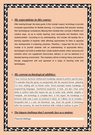 3
4. My expectations in this course:
After reading through the study guide, In this module I expect technology to provide
increased opportunities for flexible learning, it is imperative that lecturers develop
their technological competence allowing them develop their curricula in flexible and
creative ways, so as to render learning more accessible and therefore more
student-centred. According to my understanding, this module will develop the e-
learning expertise of students while affording opportunities for them to appraise
new developments in e-learning practices. Therefore, I argue that the aim of the
module is to provide students with an understanding of appropriate theory,
technologies and tools to enable them create student-centred online resources and
activities which can supplement face-to-face delivery or can be delivered in a
blended learning environment. The emphasis will be on linking theory and practice
through engagement with and appraisal of a range of teaching tools and
technologies.
5. My current technological abilities:
I have minimum technical abilitiesand knowledge needed to perform specific tasks.
For example thing like typing my assignments with the required format, uploading
it on time, chatting with my friends online. Some examples include knowledge of
programming languages, mechanical equipment, or tools, and also I have some
ability to perform tasks that require the use of certain tools, whether tangible or
intangible, and technology to complete them. In this regard, the knowledge in a
technical skills area is seen as practical in nature as it allows me to complete a
designated task in a real, not theoretical, way. Given the growth of technology
within the economy, the need for technical skills is likely to continue to grow.
6. The biggest challenge that I currently face as a student:
Financial challenge:
 