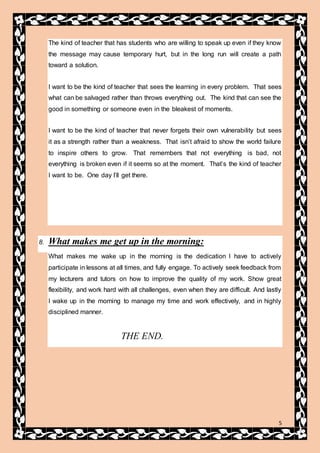 5
The kind of teacher that has students who are willing to speak up even if they know
the message may cause temporary hurt, but in the long run will create a path
toward a solution.
I want to be the kind of teacher that sees the learning in every problem. That sees
what can be salvaged rather than throws everything out. The kind that can see the
good in something or someone even in the bleakest of moments.
I want to be the kind of teacher that never forgets their own vulnerability but sees
it as a strength rather than a weakness. That isn’t afraid to show the world failure
to inspire others to grow. That remembers that not everything is bad, not
everything is broken even if it seems so at the moment. That’s the kind of teacher
I want to be. One day I’ll get there.
8. What makes me get up in the morning:
What makes me wake up in the morning is the dedication I have to actively
participate in lessons at all times, and fully engage. To actively seek feedback from
my lecturers and tutors on how to improve the quality of my work. Show great
flexibility, and work hard with all challenges, even when they are difficult. And lastly
I wake up in the morning to manage my time and work effectively, and in highly
disciplined manner.
THE END.
 