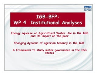 IGB-BFP:
 WP 4 Institutional Analyses

Energy squeeze on Agricultural Water Use in the IGB
             and its impact on the poor

 Changing dynamic of agrarian tenancy in the IGB.

 A framework to study water governance in the IGB
                      states
 