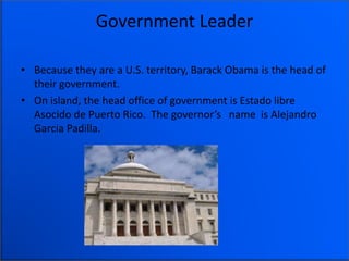 Government Leader
• Because they are a U.S. territory, Barack Obama is the head of
their government.
• On island, the head office of government is Estado libre
Asocido de Puerto Rico. The governor’s name is Alejandro
Garcia Padilla.
 