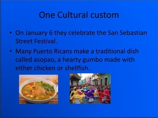 One Cultural custom
• On January 6 they celebrate the San Sebastian
Street Festival.
• Many Puerto Ricans make a traditional dish
called asopao, a hearty gumbo made with
either chicken or shellfish.
 