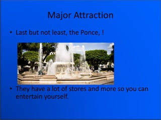 Major Attraction
• Last but not least, the Ponce, !
• They have a lot of stores and more so you can
entertain yourself.
 