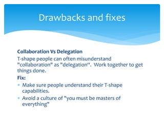 Collaboration Vs Delegation
T-shape people can often misunderstand
"collaboration" as "delegation“. Work together to get
things done.
Fix:
 Make sure people understand their T-shape
capabilities.
 Avoid a culture of "you must be masters of
everything"
Drawbacks and fixes
 