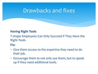 Having Right Tools
T-shape Employees Can Only Succeed if They Have the
Right Tools
Fix:
 Give them access to the expertise they need to do
their job.
 Encourage them to not only use them, but to speak
up if they need additional tools.
Drawbacks and fixes
 