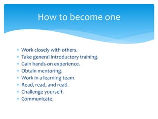  Work closely with others.
 Take general introductory training.
 Gain hands-on experience.
 Obtain mentoring.
 Work in a learning team.
 Read, read, and read.
 Challenge yourself.
 Communicate.
How to become one
 