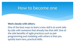 Work closely with others.
One of the best ways to learn a new skill is to work side-
by-side with someone that already has that skill. One of
the side benefits of agile practices such as pair
programming and modeling with others is that you
quickly learn new, practical skills.
How to become one
 