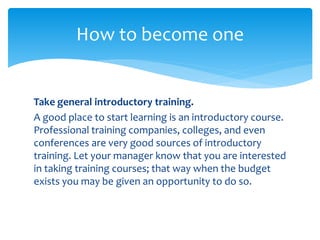 Take general introductory training.
A good place to start learning is an introductory course.
Professional training companies, colleges, and even
conferences are very good sources of introductory
training. Let your manager know that you are interested
in taking training courses; that way when the budget
exists you may be given an opportunity to do so.
How to become one
 