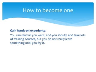 Gain hands-on experience.
You can read all you want, and you should, and take lots
of training courses, but you do not really learn
something until you try it.
How to become one
 