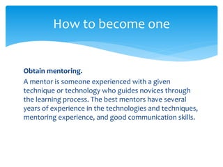 Obtain mentoring.
A mentor is someone experienced with a given
technique or technology who guides novices through
the learning process. The best mentors have several
years of experience in the technologies and techniques,
mentoring experience, and good communication skills.
How to become one
 