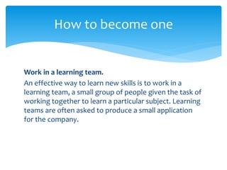 Work in a learning team.
An effective way to learn new skills is to work in a
learning team, a small group of people given the task of
working together to learn a particular subject. Learning
teams are often asked to produce a small application
for the company.
How to become one
 