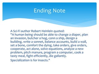 A Sci-Fi author Robert Heinlein quoted:
"A human being should be able to change a diaper, plan
an invasion, butcher a hog, conn a ship, design a
building, write a sonnet, balance accounts, build a wall,
set a bone, comfort the dying, take orders, give orders,
cooperate, act alone, solve equations, analyze a new
problem, pitch manure, program a computer, cook a
tasty meal, fight efficiently, die gallantly.
Specialization is for insects."
Ending Note
 
