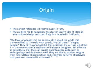  The earliest reference is by David Guest in 1991.
 The credited for its popularity goes to Tim Brown CEO of IDEO an
international design and consulting firm founded in California.
“We look for people who are so inquisitive about the world that
they’re willing to try to do what you do. We call them “T-shaped
people.” They have a principal skill that describes the vertical leg of the
T — they’re mechanical engineers or industrial designers. But they are
so empathetic that they can branch out into other skills, such as
anthropology, and do them as well. They are able to explore insights
from many different perspectives and recognize patterns of behavior
that point to a universal human need.”
Origin
 