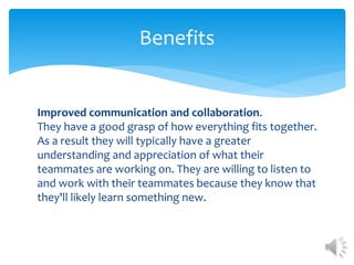 Improved communication and collaboration.
They have a good grasp of how everything fits together.
As a result they will typically have a greater
understanding and appreciation of what their
teammates are working on. They are willing to listen to
and work with their teammates because they know that
they'll likely learn something new.
Benefits
 