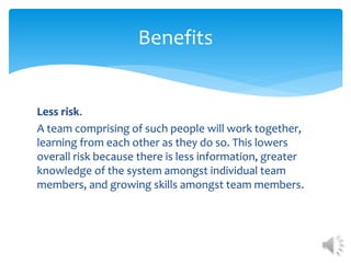 Less risk.
A team comprising of such people will work together,
learning from each other as they do so. This lowers
overall risk because there is less information, greater
knowledge of the system amongst individual team
members, and growing skills amongst team members.
Benefits
 