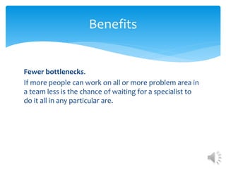 Fewer bottlenecks.
If more people can work on all or more problem area in
a team less is the chance of waiting for a specialist to
do it all in any particular are.
Benefits
 