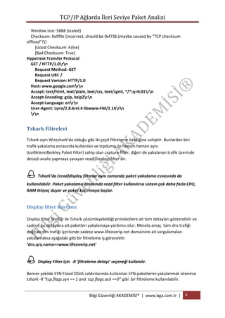 TCP/IP Ağlarda İleri Seviye Paket Analizi
Window size: 5888 (scaled)
Checksum: 0x9f9e [incorrect, should be 0xf736 (maybe caused by "TCP checksum
offload"?)]
[Good Checksum: False]
[Bad Checksum: True]
Hypertext Transfer Protocol
GET / HTTP/1.0rn
Request Method: GET
Request URI: /
Request Version: HTTP/1.0
Host: www.google.comrn
Accept: text/html, text/plain, text/css, text/sgml, */*;q=0.01rn
Accept-Encoding: gzip, bzip2rn
Accept-Language: enrn
User-Agent: Lynx/2.8.6rel.4 libwww-FM/2.14rn
rn

Tshark Filtreleri
Tshark aynı Wireshark’da olduğu gibi iki çeşit filtreleme özelliğine sahiptir. Bunlardan biri
trafik yakalama esnasında kullanılan ve tcpdump ile hemen hemen aynı
özelliklere(Berkley Paket Filter) sahip olan capture filter, diğeri de yakalanan trafik üzerinde
detaylı analiz yapmaya yarayan read(Display) filter dır.

 Tshark’da (read)display filterlar aynı zamanda paket yakalama esnasında da
kullanılabilir. Paket yakalama esnasında read filter kullanılırsa sistem çok daha fazla CPU,
RAM ihtiyaç duyar ve paket kaçırmaya başlar.

Display filter Kavramı
Display filter özelliği ile Tshark çözümleyebildiği protokollere ait tüm detayları gösterebilir ve
sadece bu detaylara ait paketleri yakalamaya yardımcı olur. Mesela amaç tüm dns trafiği
değil de dns trafiği içerisinde sadece www.lifeoverip.net domainine ait sorgulamaları
yakalamaksa aşağıdaki gibi bir filtreleme iş görecektir.
‘dns.qry.name==www.lifeoverip.net’

 Display Filter için -R ‘filtreleme detayı’ seçeneği kullanılır.
Benzer şekilde SYN Flood DDoS saldırılarında kullanılan SYN paketlerini yakalanmak istenirse
tshark -R "tcp.flags.syn == 1 and tcp.flags.ack ==0" gibi bir filtreleme kullanılabilir.

Bilgi Güvenliği AKADEMİSİ® | www.bga.com.tr | 9

 