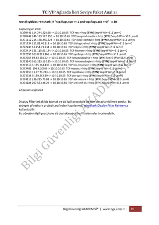 TCP/IP Ağlarda İleri Seviye Paket Analizi
root@cyblabs:~# tshark -R "tcp.flags.syn == 1 and tcp.flags.ack ==0" -c 30
Capturing on eth0
0.270441 124.244.224.98 -> 10.10.10.65 TCP res > http [SYN] Seq=0 Win=512 Len=0
0.270747 246.139.122.150 -> 10.10.10.65 TCP beeyond-media > http [SYN] Seq=0 Win=512 Len=0
0.271112 215.168.246.224 -> 10.10.10.65 TCP close-combat > http [SYN] Seq=0 Win=512 Len=0
0.271734 151.82.40.118 -> 10.10.10.65 TCP dialogic-elmd > http [SYN] Seq=0 Win=512 Len=0
0.272243 61.254.73.234 -> 10.10.10.65 TCP tekpls > http [SYN] Seq=0 Win=512 Len=0
0.272414 125.115.51.184 -> 10.10.10.65 TCP hlserver > http [SYN] Seq=0 Win=512 Len=0
0.272595 103.0.213.166 -> 10.10.10.65 TCP eye2eye > http [SYN] Seq=0 Win=512 Len=0
0.272765 89.83.110.62 -> 10.10.10.65 TCP ismaeasdaqlive > http [SYN] Seq=0 Win=512 Len=0
0.273140 163.213.112.35 -> 10.10.10.65 TCP ismaeasdaqtest > http [SYN] Seq=0 Win=512 Len=0
0.273310 3.175.144.130 -> 10.10.10.65 TCP bcs-lmserver > http [SYN] Seq=0 Win=512 Len=0
0.273481 199.6.209.0 -> 10.10.10.65 TCP mpnjsc > http [SYN] Seq=0 Win=512 Len=0
0.273650 31.57.73.233 -> 10.10.10.65 TCP rapidbase > http [SYN] Seq=0 Win=512 Len=0
0.273938 9.139.242.39 -> 10.10.10.65 TCP abr-api > http [SYN] Seq=0 Win=512 Len=0
0.274115 236.225.75.83 -> 10.10.10.65 TCP abr-secure > http [SYN] Seq=0 Win=512 Len=0
0.274288 207.57.128.29 -> 10.10.10.65 TCP vrtl-vmf-ds > http [SYN] Seq=0 Win=512 Len=0
22 packets captured

Display Filterlari akılda tutmak ya da ilgili protokole ait tüm detayları bilmek zordur. Bu
sebeple Wireshark projesi tarafından hazırlanmış wireshark Display Filter Reference
kullanılabilir.
Bu adresten ilgili protokole ait desteklenen tüm filtrelemeler incelenebilir.

Bilgi Güvenliği AKADEMİSİ® | www.bga.com.tr | 10

 