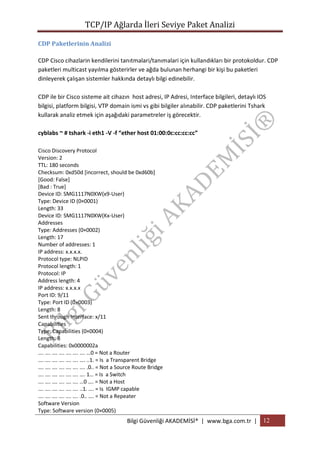 TCP/IP Ağlarda İleri Seviye Paket Analizi
CDP Paketlerinin Analizi
CDP Cisco cihazlarin kendilerini tanıtmalari/tanımalari için kullandıkları bir protokoldur. CDP
paketleri multicast yayılma gösterirler ve ağda bulunan herhangi bir kişi bu paketleri
dinleyerek çalışan sistemler hakkında detaylı bilgi edinebilir.
CDP ile bir Cisco sisteme ait cihazın host adresi, IP Adresi, Interface bilgileri, detaylı IOS
bilgisi, platform bilgisi, VTP domain ismi vs gibi bilgiler alınabilir. CDP paketlerini Tshark
kullarak analiz etmek için aşağıdaki parametreler iş görecektir.
cyblabs ~ # tshark -i eth1 -V -f “ether host 01:00:0c:cc:cc:cc”
Cisco Discovery Protocol
Version: 2
TTL: 180 seconds
Checksum: 0xd50d [incorrect, should be 0xd60b]
[Good: False]
[Bad : True]
Device ID: SMG1117N0XW(x9-User)
Type: Device ID (0×0001)
Length: 33
Device ID: SMG1117N0XW(Kx-User)
Addresses
Type: Addresses (0×0002)
Length: 17
Number of addresses: 1
IP address: x.x.x.x.
Protocol type: NLPID
Protocol length: 1
Protocol: IP
Address length: 4
IP address: x.x.x.x
Port ID: 9/11
Type: Port ID (0×0003)
Length: 8
Sent through Interface: x/11
Capabilities
Type: Capabilities (0×0004)
Length: 8
Capabilities: 0x0000002a
…. …. …. …. …. …. …. …0 = Not a Router
…. …. …. …. …. …. …. ..1. = Is a Transparent Bridge
…. …. …. …. …. …. …. .0.. = Not a Source Route Bridge
…. …. …. …. …. …. …. 1… = Is a Switch
…. …. …. …. …. …. …0 …. = Not a Host
…. …. …. …. …. …. ..1. …. = Is IGMP capable
…. …. …. …. …. …. .0.. …. = Not a Repeater
Software Version
Type: Software version (0×0005)

Bilgi Güvenliği AKADEMİSİ® | www.bga.com.tr | 12

 