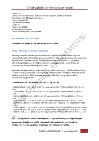 TCP/IP Ağlarda İleri Seviye Paket Analizi
Length: 102
Software Version: WS-C6509-E Software, Version McpSW: 8.5(8) NmpSW: 8.5(8)
Copyright (c) 1995-2006 by Cisco Systems
Platform: WS-C6509-E
Type: Platform (0×0006)
Length: 14
Platform: WS-C6509-E
VTP Management Domain:
Type: VTP Management Domain (0×000

Mac Adresine Göre Filtreleme
cyblabs#tshark -i eth1 -R "eth.addr == 00:01:02:03:04:05"
Nmap ve Hping Taramalarını Yakalama
Herhangi bir sniffer ile bakıldığında port tarama programlarının kendilerine özgü bazı
farklılılar bulunabilir. Mesela Hping paket gönderirken MSS size değerini koymaz, random ip
adreslerinden SYN paketi gönder denildiğinde Window_size değerini 512, gerçek ip
adresinden paket gönder denildiğinde Window_size değerini 1024 yapar. Nmap ise
taramalarında değişken Window_size kullanır.
Aşağıdaki tshark çıktısı hedef sisteme synflood yapılırken alınmıştır:. Görüleceği üzere hping
“—rand-source” parametresi kullanılarak syn flood denemesi yapıldığında öntanımlı olarak
window_size değerini 512 o larak ayarlamaktadır. (Bu değer hping parametreleri
kurcalanarak değiştirilebilir)
cyblabs# tshark -R " tcp.window_size == 512" tcp port 80
0.000000 14.166.37.62 -> 10.10.10.65 TCP syncserverssl > http [SYN] Seq=2049939788 Win=512
Len=0
1.011424 47.69.238.116 -> 10.10.10.65 TCP pxc-sapxom > http [SYN] Seq=648501585 Win=512
Len=0
2.012156 142.133.88.190 -> 10.10.10.65 TCP mpnjsomb > http [SYN] Seq=157406144 Win=512
Len=0
3.017778 91.136.212.6 -> 10.10.10.65 TCP 2682 > http [SYN] Seq=477110631 Win=512 Len=0
4.018923 62.5.13.138 -> 10.10.10.65 TCP ncdloadbalance > http [SYN] Seq=468035736 Win=512
Len=0
5.029191 46.247.152.67 -> 10.10.10.65 TCP mpnjsosv > http [SYN] Seq=769571481 Win=512 Len=0
6.030837 73.202.63.49 -> 10.10.10.65 TCP mpnjsocl > http [SYN] Seq=1127813978 Win=512 Len=0
7.038696 81.8.234.1 -> 10.10.10.65 TCP mpnjsomg > http [SYN] Seq=1775939116 Win=512 Len=0



Bu uygulamada örnek olarak seçilen 512 byte’lık Window_size değerini başka

uygulamalar da kullanıyor olabilir. Bu sebeple hping paketlerini engellemek için
window_size=512 olan paketleri engelle gibi bir kural yazmak risklidir.
Bilgi Güvenliği AKADEMİSİ® | www.bga.com.tr | 13

 