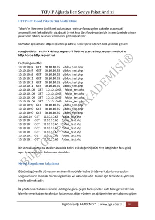 TCP/IP Ağlarda İleri Seviye Paket Analizi
HTTP GET Flood Paketlerini Analiz Etme
Tshark’ın filtreleme özellikleri kullanılarak web sayfanıza gelen paketler arasındaki
anormallikleri farkedilebilir. Aşağıdaki örnek http Get flood yapılan bir sistem üzerinde alınan
paketlerin tshark ile analiz edilmesini göstermektedir.
Komutun açıklaması: http isteklerini ip adresi, istek tipi ve istenen URL şeklinde göster:
root@cyblabs:~# tshark -R http.request -T fields -e ip.src -e http.request.method -e
http.host -e http.request.uri
Capturing on eth0
10.10.10.87 GET 10.10.10.65 /ddos_test.php
10.10.10.67 GET 10.10.10.65 /ddos_test.php
10.10.10.63 GET 10.10.10.65 /ddos_test.php
10.10.10.22 GET 10.10.10.65 /ddos_test.php
10.10.10.23 GET 10.10.10.65 /ddos_test.php
10.10.10.11 GET 10.10.10.65 /ddos_test.php
10.10.10.100 GET 10.10.10.65 /ddos_test.php
10.10.10.100 GET 10.10.10.65 /ddos_test.php
10.10.10.100 GET 10.10.10.65 /ddos_test.php
10.10.10.100 GET 10.10.10.65 /ddos_test.php
10.10.10.90 GET 10.10.10.65 /ddos_test.php
10.10.10.90 GET 10.10.10.65 /ddos_test.php
10.10.10.90 GET 10.10.10.65 /ddos_test.php
10.10.0.10 GET 10.10.10.65 /ddos_test.php
10.10.10.1 GET 10.10.10.65 /ddos_test.php
10.10.10.1 GET 10.10.10.65 /ddos_test.php
10.10.10.1 GET 10.10.10.65 /ddos_test.php
10.10.10.1 GET 10.10.10.65 /ddos_test.php
10.10.10.1 GET 10.10.10.65 /ddos_test.php
10.10.10.1 GET 10.10.10.65 /ddos_test.php
Bir sonraki aşama bu istekler arasında belirli eşik değerini(1000 http isteğinden fazla gibi)
aşan ip adreslerinin bulunması olmalıdır.
Mysql Sorgularını Yakalama
Günümüz güvenlik dünyasının en önemli maddelerindne biri de veritabanlarına yapılan
sorgulamaların merkezi olarak loglanması ve saklanmasıdır. Bunun için temelde iki yöntem
tercih edilmektedir:
İlk yöntem veritabanı üzerinde -özelliğine göre- çeşitli fonksiyonları aktif hale getirerek tüm
işlemlerin veritabanı tarafından loglanması, diğer yöntem de ağ üzerinden veritabanına giden
Bilgi Güvenliği AKADEMİSİ® | www.bga.com.tr | 14

 