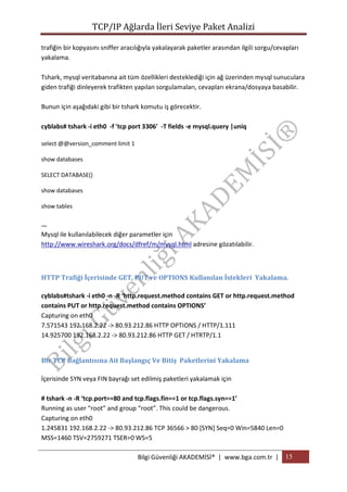 TCP/IP Ağlarda İleri Seviye Paket Analizi
trafiğin bir kopyasını sniffer aracılığıyla yakalayarak paketler arasından ilgili sorgu/cevapları
yakalama.
Tshark, mysql veritabanına ait tüm özellikleri desteklediği için ağ üzerinden mysql sunuculara
giden trafiği dinleyerek trafikten yapılan sorgulamaları, cevapları ekrana/dosyaya basabilir.
Bunun için aşağıdaki gibi bir tshark komutu iş görecektir.
cyblabs# tshark -i eth0 -f 'tcp port 3306' -T fields -e mysql.query |uniq
select @@version_comment limit 1
show databases
SELECT DATABASE()
show databases
show tables

...
Mysql ile kullanılabilecek diğer parametler için
http://www.wireshark.org/docs/dfref/m/mysql.html adresine gözatılabilir.

HTTP Trafiği İçerisinde GET, PUT ve OPTIONS Kullanılan İstekleri Yakalama.
cyblabs#tshark -i eth0 -n -R ‘http.request.method contains GET or http.request.method
contains PUT or http.request.method contains OPTIONS’
Capturing on eth0
7.571543 192.168.2.22 -> 80.93.212.86 HTTP OPTIONS / HTTP/1.111
14.925700 192.168.2.22 -> 80.93.212.86 HTTP GET / HTRTP/1.1
Bir TCP Bağlantısına Ait Başlangıç Ve Bitiş Paketlerini Yakalama
İçerisinde SYN veya FIN bayrağı set edilmiş paketleri yakalamak için
# tshark -n -R ‘tcp.port==80 and tcp.flags.fin==1 or tcp.flags.syn==1′
Running as user “root” and group “root”. This could be dangerous.
Capturing on eth0
1.245831 192.168.2.22 -> 80.93.212.86 TCP 36566 > 80 [SYN] Seq=0 Win=5840 Len=0
MSS=1460 TSV=2759271 TSER=0 WS=5
Bilgi Güvenliği AKADEMİSİ® | www.bga.com.tr | 15

 