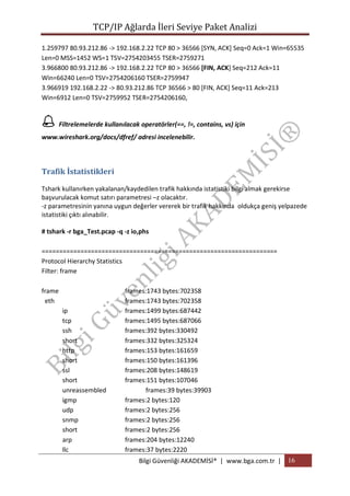 TCP/IP Ağlarda İleri Seviye Paket Analizi
1.259797 80.93.212.86 -> 192.168.2.22 TCP 80 > 36566 [SYN, ACK] Seq=0 Ack=1 Win=65535
Len=0 MSS=1452 WS=1 TSV=2754203455 TSER=2759271
3.966800 80.93.212.86 -> 192.168.2.22 TCP 80 > 36566 [FIN, ACK] Seq=212 Ack=11
Win=66240 Len=0 TSV=2754206160 TSER=2759947
3.966919 192.168.2.22 -> 80.93.212.86 TCP 36566 > 80 [FIN, ACK] Seq=11 Ack=213
Win=6912 Len=0 TSV=2759952 TSER=2754206160,

 Filtrelemelerde kullanılacak operatörler(==, !=, contains, vs) için
www.wireshark.org/docs/dfref/ adresi incelenebilir.

Trafik İstatistikleri
Tshark kullanırken yakalanan/kaydedilen trafik hakkında istatistiki bilgi almak gerekirse
başvurulacak komut satırı parametresi –z olacaktır.
-z parametresinin yanına uygun değerler vererek bir trafik hakkında oldukça geniş yelpazede
istatistiki çıktı alınabilir.
# tshark -r bga_Test.pcap -q -z io,phs
===================================================================
Protocol Hierarchy Statistics
Filter: frame
frame
eth
ip
tcp
ssh
short
http
short
ssl
short
unreassembled
igmp
udp
snmp
short
arp
llc

frames:1743 bytes:702358
frames:1743 bytes:702358
frames:1499 bytes:687442
frames:1495 bytes:687066
frames:392 bytes:330492
frames:332 bytes:325324
frames:153 bytes:161659
frames:150 bytes:161396
frames:208 bytes:148619
frames:151 bytes:107046
frames:39 bytes:39903
frames:2 bytes:120
frames:2 bytes:256
frames:2 bytes:256
frames:2 bytes:256
frames:204 bytes:12240
frames:37 bytes:2220
Bilgi Güvenliği AKADEMİSİ® | www.bga.com.tr | 16

 