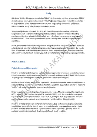 TCP/IP Ağlarda İleri Seviye Paket Analizi
Giriş
Günümüz iletişim dünyasının temeli olan TCP/IP’nin önemi gün geçtikce artmaktadır. TCP/IP
demek özünde paket, protokol demektir. TCP/IP ağlarda dolaşan tüm veriler birer paketdir
ve bu paketlerin yapısı ne kadar iyi bilinirse TCP/IP ve güvenliği konusunda çıkabilecek
sorunlar o kadar kolay anlaşılır ve çözüme kavuşturulur.
Sınır güvenliği(Router, Firewall, IDS, IPS, NDLP vs) bileşenlerinin temeline inildiğinde
karşımıza çıkacak en önemli iki bileşen paket ve protokol olacaktır. Bir saldırı tespit ve
engelleme sisteminin iyi paketle kötü paketi ayırt edebilmesi tamamen onu tasarlayan
mühendisin ona saldırı imzası yazan sistem yöneticisinin paket, protokol bilgisiyle doğru
orantılıdır.
Paket, protokol kavramlarının detaylı olaran anlaşılmasının en kolay yolu “Sniffer” olarak da
adlandırılan ağ paket/protokol analiz programlarıyla pratik çalışmalar yapmaktır. Bu yazıda
siber dünyada en sık kullanılan paket/protokol analiz programlarından Wireshark’ın komut
satırı versiyonu kullanılarak ileri seviye paket, protokol analizi çalışmaları gerçekleştirilmiştir.

Paket Analizi
Paket, Protokol Kavramları
Paket ve protokol birbirleri yerine sık kullanılan ama gerçekte birbirinden farklı iki kavramdır.
Paket kavramı protokol kavramına göre daha kuşatıcıdır(paket>protokol). Paket’den kastımız
TCP/IP ağlarda tüm iletişimin temelidir, protokol ise paketlerin detayıdır.
Gönderip alınan mailler, web sayfası ziyaretleri , -VOIP kullanılıyorsa- telefon konuşmaları vs
arka planda hep paketler vasıtasıyla hedef sisteme ulaştırılır. Bu paketleri izleme ve inceleme
“sniffer” adı verilen programlar vasıtasıyla mümkündür.
Bir de bu paketler içerisinde gidip gelen protokoller vardır. Mesela web sayfalarına giriş için
HTTP, 3G ya da GPRS bağlantıları için GTP, mail için SMTP gibi… Bu protokollere taşıyıcılık
yapan daha alt seviye protokoller de vardır TCP, IP, UDP gibi. Tüm bu protokoller iletişime
geçmek isteyen uçlar arasında azami standartları belirlemek için düşünülmüştür.
Paket ve protokol analizi için sniffer araçları kullanılır. Bazı snifferlar kısıtlı protokol analizi
yapabilirken bazı snifferlar detaylı paket ve protokol analizi yapmaya olanak sağlar. Kısıtlı
paket ve protokol analizine imkan sağlayan sniffer olarak tcpdump’ı, gelişmiş paket ve
protokol analizine örnek olarak da Wireshark/Tshark örnek verebilir.

Bilgi Güvenliği AKADEMİSİ® | www.bga.com.tr | 2

 