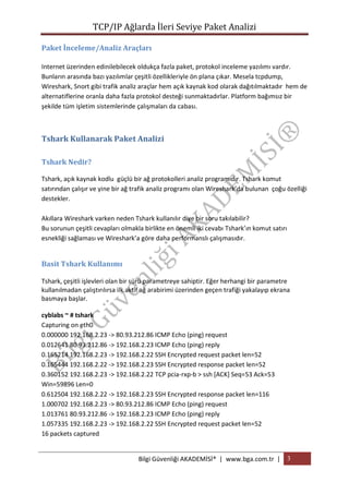 TCP/IP Ağlarda İleri Seviye Paket Analizi
Paket İnceleme/Analiz Araçları
Internet üzerinden edinilebilecek oldukça fazla paket, protokol inceleme yazılımı vardır.
Bunların arasında bazı yazılımlar çeşitli özellikleriyle ön plana çıkar. Mesela tcpdump,
Wireshark, Snort gibi trafik analiz araçlar hem açık kaynak kod olarak dağıtılmaktadır hem de
alternatiflerine oranla daha fazla protokol desteği sunmaktadırlar. Platform bağımsız bir
şekilde tüm işletim sistemlerinde çalışmaları da cabası.

Tshark Kullanarak Paket Analizi
Tshark Nedir?
Tshark, açık kaynak kodlu güçlü bir ağ protokolleri analiz programıdır. Tshark komut
satırından çalışır ve yine bir ağ trafik analiz programı olan Wireshark’da bulunan çoğu özelliği
destekler.
Akıllara Wireshark varken neden Tshark kullanılır diye bir soru takılabilir?
Bu sorunun çeşitli cevapları olmakla birlikte en önemli iki cevabı Tshark’ın komut satırı
esnekliği sağlaması ve Wireshark’a göre daha performanslı çalışmasıdır.

Basit Tshark Kullanımı
Tshark, çeşitli işlevleri olan bir sürü parametreye sahiptir. Eğer herhangi bir parametre
kullanılmadan çalıştırılırsa ilk aktif ağ arabirimi üzerinden geçen trafiği yakalayıp ekrana
basmaya başlar.
cyblabs ~ # tshark
Capturing on eth0
0.000000 192.168.2.23 -> 80.93.212.86 ICMP Echo (ping) request
0.012641 80.93.212.86 -> 192.168.2.23 ICMP Echo (ping) reply
0.165214 192.168.2.23 -> 192.168.2.22 SSH Encrypted request packet len=52
0.165444 192.168.2.22 -> 192.168.2.23 SSH Encrypted response packet len=52
0.360152 192.168.2.23 -> 192.168.2.22 TCP pcia-rxp-b > ssh [ACK] Seq=53 Ack=53
Win=59896 Len=0
0.612504 192.168.2.22 -> 192.168.2.23 SSH Encrypted response packet len=116
1.000702 192.168.2.23 -> 80.93.212.86 ICMP Echo (ping) request
1.013761 80.93.212.86 -> 192.168.2.23 ICMP Echo (ping) reply
1.057335 192.168.2.23 -> 192.168.2.22 SSH Encrypted request packet len=52
16 packets captured

Bilgi Güvenliği AKADEMİSİ® | www.bga.com.tr | 3

 