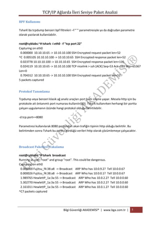 TCP/IP Ağlarda İleri Seviye Paket Analizi
BPF Kullanımı
Tshark’da tcpdump benzeri bpf filtreleri –f “ “ parametresiyle ya da doğrudan parametre
olarak yazılarak kullanılabilir.
root@cyblabs:~# tshark -i eth0 -f "tcp port 22"
Capturing on eth0
0.000000 10.10.10.65 -> 10.10.10.100 SSH Encrypted request packet len=52
^C 0.005105 10.10.10.100 -> 10.10.10.65 SSH Encrypted response packet len=52
0.023778 10.10.10.100 -> 10.10.10.65 SSH Encrypted response packet len=116
0.024119 10.10.10.65 -> 10.10.10.100 TCP nicelink > ssh [ACK] Seq=53 Ack=169 Win=65367
Len=0
0.704312 10.10.10.65 -> 10.10.10.100 SSH Encrypted request packet len=52
5 packets captured
Protokol Tanımlama
Tcpdump veya benzeri klasik ağ analiz araçları port bazlı izleme yapar. Mesela http için bu
protokole ait öntanımlı port numarası kullanılır(80). Tshark kullanırken herhangi bir portta
çalışan uygulamanın özünde hangi protokol olduğu belirtilebilir.
-d tcp.port==8080
Parametresi kullanılarak 8080 portundan akan trafiğin tipinin http olduğu belirtilir. Bu
belirtimden sonra Tshark bu portta gördüğü verileri http olarak çözümlemeye çalışacaktır.

Broadcast Paketleri Yakalama
root@cyblabs:~# tshark broadcast
Running as user "root" and group "root". This could be dangerous.
Capturing on eth0
0.000000 Fujitsu_f4:38:a8 -> Broadcast ARP Who has 10.0.9.2? Tell 10.0.0.67
0.000026 Fujitsu_f4:38:a8 -> Broadcast ARP Who has 10.0.0.1? Tell 10.0.0.67
1.989765 HewlettP_1a:3a:55 -> Broadcast ARP Who has 10.0.2.2? Tell 10.0.0.60
5.302770 HewlettP_1a:3a:55 -> Broadcast ARP Who has 10.0.2.2? Tell 10.0.0.60
2.161011 HewlettP_1a:3a:55 -> Broadcast ARP Who has 10.0.1.2? Tell 10.0.0.60
^C7 packets captured

Bilgi Güvenliği AKADEMİSİ® | www.bga.com.tr | 5

 