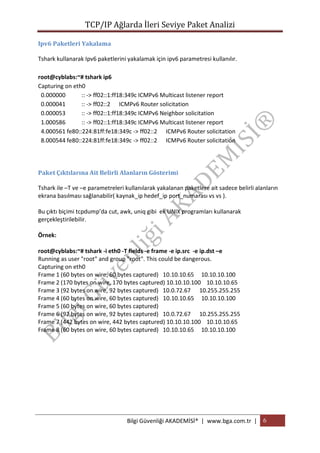 TCP/IP Ağlarda İleri Seviye Paket Analizi
Ipv6 Paketleri Yakalama
Tshark kullanarak Ipv6 paketlerini yakalamak için ipv6 parametresi kullanılır.
root@cyblabs:~# tshark ip6
Capturing on eth0
0.000000
:: -> ff02::1:ff18:349c ICMPv6 Multicast listener report
0.000041
:: -> ff02::2 ICMPv6 Router solicitation
0.000053
:: -> ff02::1:ff18:349c ICMPv6 Neighbor solicitation
1.000586
:: -> ff02::1:ff18:349c ICMPv6 Multicast listener report
4.000561 fe80::224:81ff:fe18:349c -> ff02::2 ICMPv6 Router solicitation
8.000544 fe80::224:81ff:fe18:349c -> ff02::2 ICMPv6 Router solicitation

Paket Çıktılarına Ait Belirli Alanların Gösterimi
Tshark ile –T ve –e parametreleri kullanılarak yakalanan paketlere ait sadece belirli alanların
ekrana basılması sağlanabilir( kaynak_ip hedef_ip port_numarası vs vs ).
Bu çıktı biçimi tcpdump’da cut, awk, uniq gibi ek UNIX programları kullanarak
gerçekleştirilebilir.
Örnek:
root@cyblabs:~# tshark -i eth0 -T fields -e frame -e ip.src -e ip.dst –e
Running as user "root" and group "root". This could be dangerous.
Capturing on eth0
Frame 1 (60 bytes on wire, 60 bytes captured) 10.10.10.65 10.10.10.100
Frame 2 (170 bytes on wire, 170 bytes captured) 10.10.10.100 10.10.10.65
Frame 3 (92 bytes on wire, 92 bytes captured) 10.0.72.67 10.255.255.255
Frame 4 (60 bytes on wire, 60 bytes captured) 10.10.10.65 10.10.10.100
Frame 5 (60 bytes on wire, 60 bytes captured)
Frame 6 (92 bytes on wire, 92 bytes captured) 10.0.72.67 10.255.255.255
Frame 7 (442 bytes on wire, 442 bytes captured) 10.10.10.100 10.10.10.65
Frame 8 (60 bytes on wire, 60 bytes captured) 10.10.10.65 10.10.10.100

Bilgi Güvenliği AKADEMİSİ® | www.bga.com.tr | 6

 
