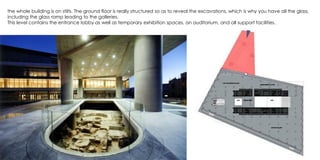 the whole building is on stilts. The ground floor is really structured so as to reveal the excavations, which is why you have all the glass,
including the glass ramp leading to the galleries.
This level contains the entrance lobby as well as temporary exhibition spaces, an auditorium, and all support facilities.
 