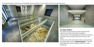 Transparent glass ramp over archeological excavations in the Lobby of the Acropolis Museum
The Slope Gallery :
The glass ramp reveals ancient remains that
were excavated during the building’s
construction, thus providing a sense of continuity
between the Acropolis and the museum site
itself.
At the end of the ramp the visitors come across
the large finds of the “Hekatompedon”, the first
large temple of the Goddess Athena on the
Acropolis.
 