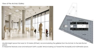 View of the Archaic Gallery
double-height space that soars to 10 meters (33 feet), accommodating the galleries from the Archaic to the late Roman
period.
A mezzanine features a bar and restaurant (with a public terrace looking out toward the Acropolis) and multimedia space.
 